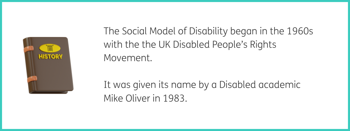 Graphic of a brown book with "History" on its cover in gold. To the right of the graphic, text reads "The Social Model of Disability began in the 1960s with the UK Disabled People's Rights Movement. It was given its name by a Disabled academic Mike Oliver in 1983." Black text on a white background with a teal frame.