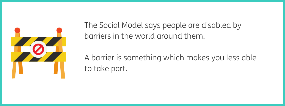 Graphic of a yellow and black striped barrier with a red no entry sign in a white circle in the middle. Text to the right of the graphic reads "The Social Model says people are disabled by barriers in the world around them. A barrier is something which makes you less able to take part." Black text on a white background with a teal frame.