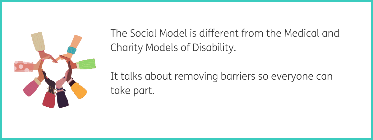 Graphic of 8 hands creating a heart shape, with each hand wearing a different colourful patterned sleeve. Text to the right of the graphic reads "The Social Model is different from the Medical and Charity Models of Disability. It talks about removing barriers so everyone can take part." Black text on a white background with a teal frame.