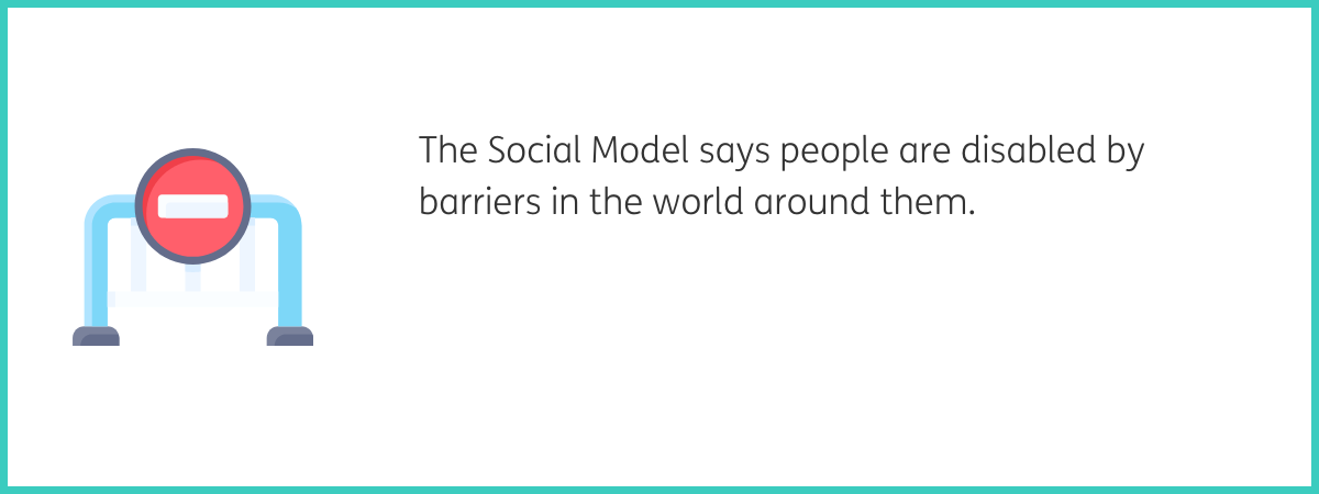 Graphic of a blue barrier with a circular red no entry sign in the middle of it. To the right of the graphic, text reads "The Social Model says people are disabled by barriers in the world around them." Black text on a white background with a teal frame.