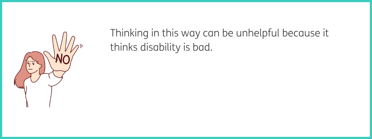 Graphic of a woman with long brown hair and a white t-shirt holding her had up with the word "no" written on her palm in big capital letters. Text to the right of the graphic reads "Thinking in this way can be unhelpful because it thinks disability is bad." Black text on a white background with a teal frame.