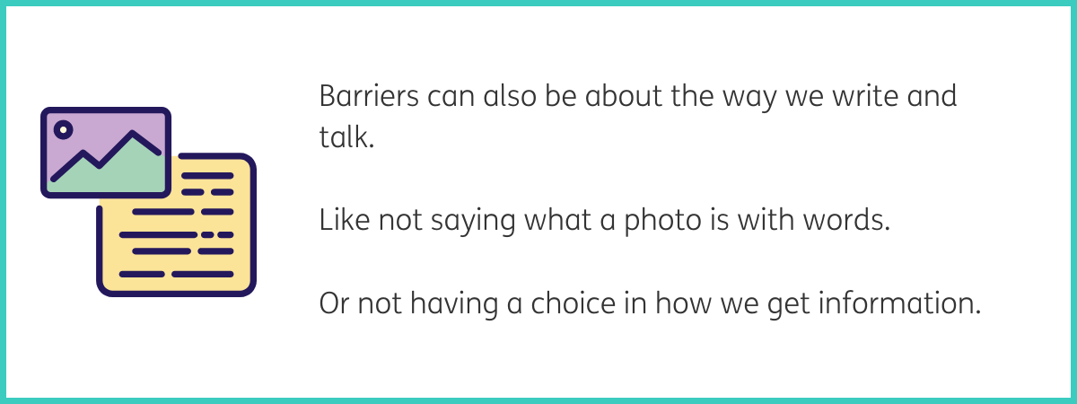 Graphic of a purple and green photo icon overlapping a yellow square with black lines on that represents paper with writing on. Text to the right of the graphic reads "Barriers can also be about the way we write and talk. Like not saying what a photo is with words. Or not having a choice in how we get information." Black text on a white background with a teal frame.