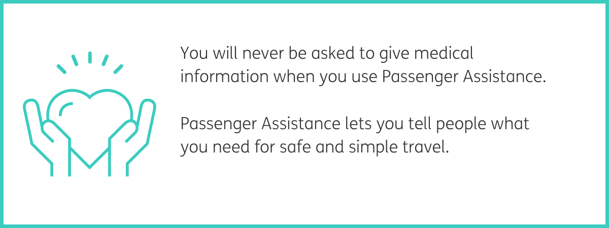 Teal graphic of 2 hands holding a heart shape. Text to the right reads "You will never be asked to give medical information when you use Passenger Assistance. Passenger Assistance lets you tell people what you need for safe and simple travel." Black text on a white background with a teal frame.