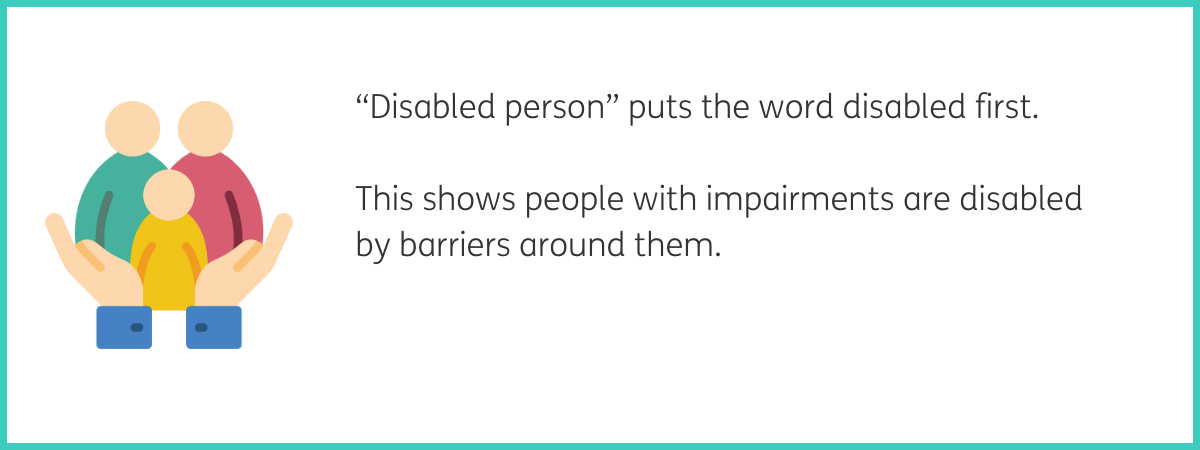 Graphic of 2 cupped palms in blue sleeves holding 3 people icons, one in a green shirt, one in a red shirt, and one in a yellow shirt. Text to the right of the graphic reads ""Disabled person" puts the word disabled first. This shows people with impairments are disabled by barriers around them." Black text on a white background with a teal frame.