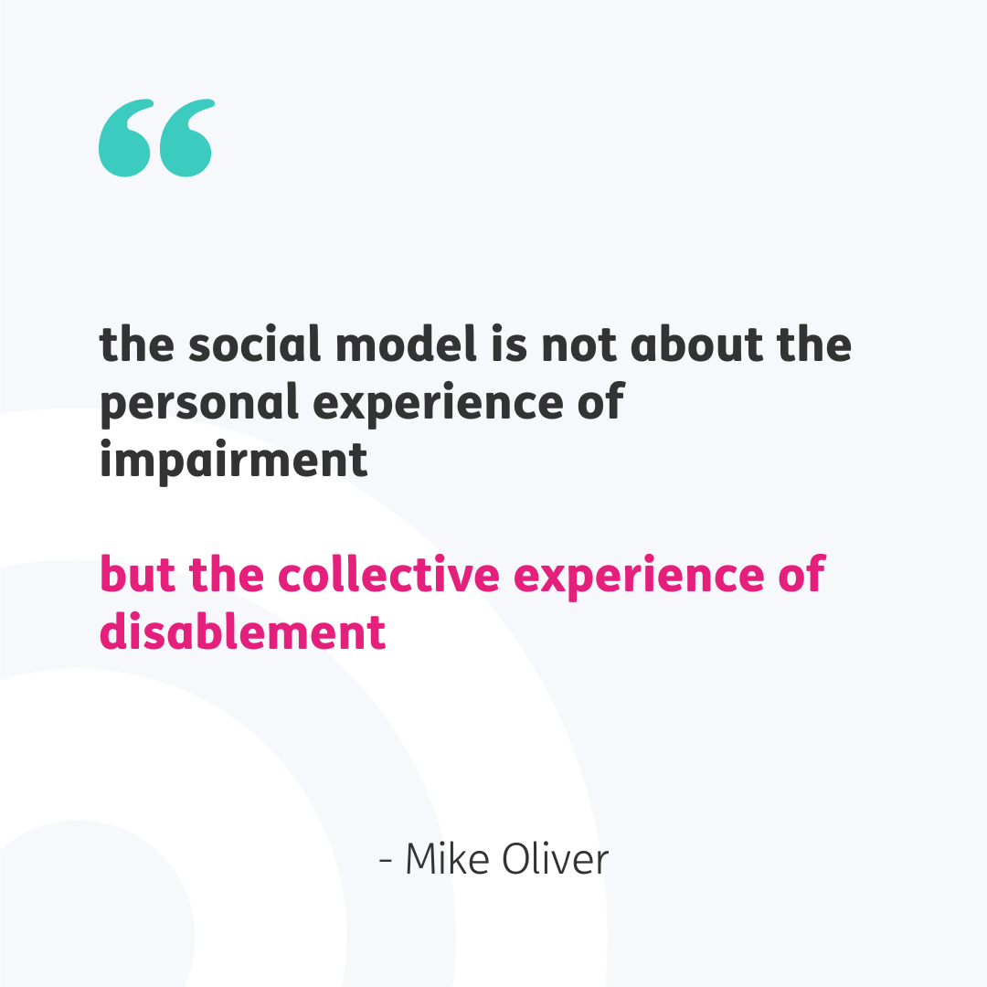 Pale grey background with a set of teal speech marks top left. The central quote reads "the social model is not about the personal experience of impairment but the collective experience of disablement" in black and pink text. "- Mike Oliver" is underneath in grey. 