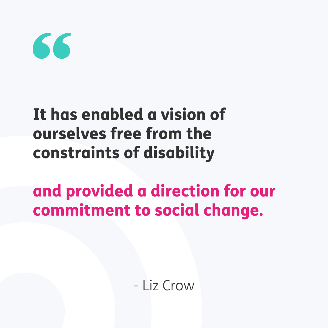 Teal speech marks top left. Central quote reads "It has enabled a vision of ourselves free from the constraints of disability" in black font and then "and provided a direction for our commitment to social change" in pink font. Beneath the quote is "- Liz Crow" in black font. Pale grey background.