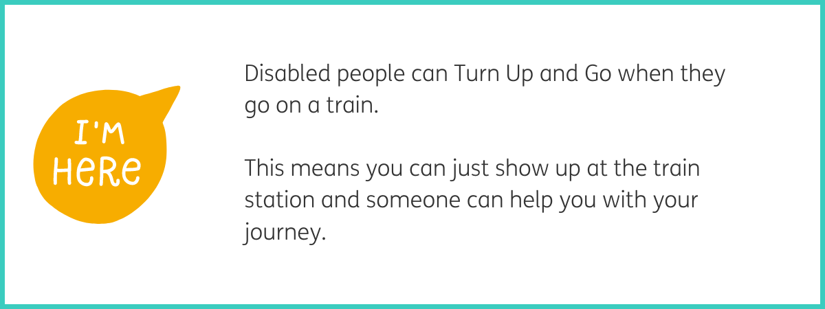 Graphic of a yellow speech bubble containing white text "I'm here". To the right of the graphic, black text reads "Disabled people can Turn Up and Go when they go on a train. This means you can just show up at the train station and someone can help you with your journey." White background with a teal frame.